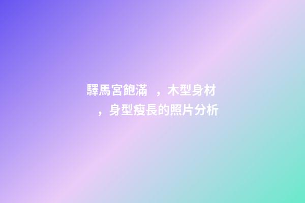 驛馬宮飽滿，木型身材，身型瘦長的照片分析